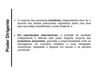 O conjunto das produtoras brasileiras independentes deve ter o domínio dos direitos patrimoniais majoritários sobre uma obra para que esteja caracterizado o poder dirigente; e 
Em coproduções internacionais, a condição de conteúdo independente é definida pelo poder dirigente conjunto das produtoras associadas, garantida a proporcionalidade entre as prerrogativas da produtora brasileira e suas obrigações econômicas, respeitado o disposto em Acordo e na parceria constituída. 
Poder Dirigente  