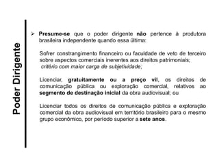 Presume-se que o poder dirigente não pertence à produtora brasileira independente quando essa última: 
Sofrer constrangimento financeiro ou faculdade de veto de terceiro sobre aspectos comerciais inerentes aos direitos patrimoniais; 
critério com maior carga de subjetividade; 
Licenciar, gratuitamente ou a preço vil, os direitos de comunicação pública ou exploração comercial, relativos ao segmento de destinação inicial da obra audiovisual; ou 
Licenciar todos os direitos de comunicação pública e exploração comercial da obra audiovisual em território brasileiro para o mesmo grupo econômico, por período superior a sete anos. 
Poder Dirigente  