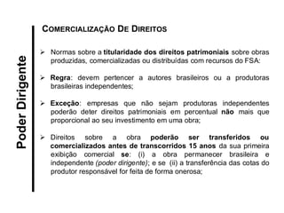 Normas sobre a titularidade dos direitos patrimoniais sobre obras produzidas, comercializadas ou distribuídas com recursos do FSA: 
Regra: devem pertencer a autores brasileiros ou a produtoras brasileiras independentes; 
Exceção: empresas que não sejam produtoras independentes poderão deter direitos patrimoniais em percentual não mais que proporcional ao seu investimento em uma obra; 
Direitos sobre a obra poderão ser transferidos ou comercializados antes de transcorridos 15 anos da sua primeira exibição comercial se: (i) a obra permanecer brasileira e independente (poder dirigente); e se (ii) a transferência das cotas do produtor responsável for feita de forma onerosa; 
COMERCIALIZAÇÃO DE DIREITOS 
Poder Dirigente  