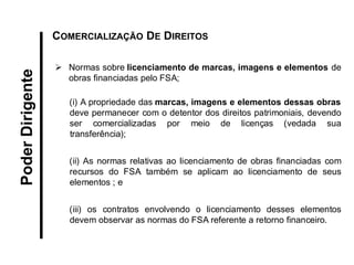 Normas sobre licenciamento de marcas, imagens e elementos de obras financiadas pelo FSA; (i) A propriedade das marcas, imagens e elementos dessas obras deve permanecer com o detentor dos direitos patrimoniais, devendo ser comercializadas por meio de licenças (vedada sua transferência); 
(ii) As normas relativas ao licenciamento de obras financiadas com recursos do FSA também se aplicam ao licenciamento de seus elementos ; e 
(iii) os contratos envolvendo o licenciamento desses elementos devem observar as normas do FSA referente a retorno financeiro. 
Poder Dirigente 
COMERCIALIZAÇÃO DE DIREITOS  