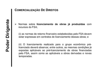 Poder Dirigente 
COMERCIALIZAÇÃO DE DIREITOS 
Normas sobre licenciamento de obras já produzidas com recursos do FSA; (i) as normas de retorno financeiro estabelecidas pelo FSA devem estar expressas em contratos de licenciamento dessas obras; e 
(ii) O licenciamento realizado para o grupo econômico pré- licenciado deverá observar, entre outros, as mesmas condições já expostas aplicáveis ao pré-licenciamento de obras financiadas pelo FSA, assim como as aplicáveis a obras derivadas e novas temporadas.  