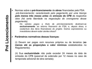 Normas sobre o pré-licenciamento de obras financiadas pelo FSA: pré-licenciamento: caracterizado pelo pagamento por uma licença pelo menos três meses antes da emissão do CPB da respectiva obra (há certa liberdade na negociação do cronograma desse pagamento). Os valores pagos a título de pré-licenciamento destinam-se exclusivamente: ao retorno financeiro do FSA; e, depois disso, à coobertura dos itens financiáveis do projeto. Outros coprodutores ou investidores devem estar cientes disso!! 
Parâmetros normativos dessas licenças: 
(i) Devem ser pagas com recursos próprios ou de terceiros (ao menos até as proporções e valor mínimos estabelecidos no Regulamento); 
(ii) Sua exclusividade não pode exceder 24 meses da data de emissão do CPB (passível de extensão por 12 meses no caso de temporada adicional de obra seriada); 
Pré Licenciamento  