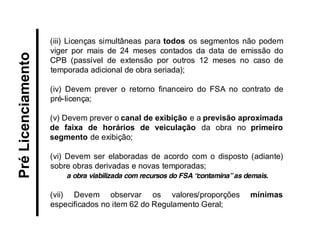 (iii) Licenças simultâneas para todos os segmentos não podem viger por mais de 24 meses contados da data de emissão do CPB (passível de extensão por outros 12 meses no caso de temporada adicional de obra seriada); 
(iv) Devem prever o retorno financeiro do FSA no contrato de pré-licença; 
(v) Devem prever o canal de exibição e a previsão aproximada de faixa de horários de veiculação da obra no primeiro segmento de exibição; 
(vi) Devem ser elaboradas de acordo com o disposto (adiante) sobre obras derivadas e novas temporadas; 
a obra viabilizada com recursos do FSA “contamina” as demais. 
(vii) Devem observar os valores/proporções mínimas especificados no item 62 do Regulamento Geral; 
Pré Licenciamento  