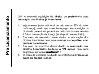 (viii) A eventual aquisição de direito de preferência para renovação dos direitos já licenciados: 
1.seja onerosa (valor adicional de pelo menos 20% do valor da licença), sendo que o montante pago pela aquisição do direito de preferência poderá ser deduzido do valor relativo à futura renovação da licença (se disposto em contrato); 
2.Em caso de exercício desse direito, a renovação dos direitos licenciados deve seja onerosa e compatível com práticas de mercado; 
3.Em caso de exercício desse direito, a renovação dos direitos licenciados limite-se a “24 meses para cada segmento, de forma simultânea”; e 
4.O prazo de exercício do direito de preferência limite-se ao prazo da própria licença. 
Pré Licenciamento  