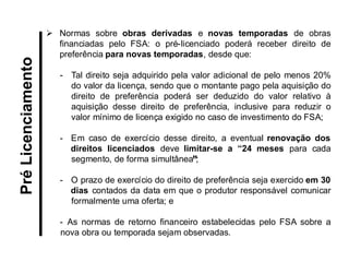 Normas sobre obras derivadas e novas temporadas de obras financiadas pelo FSA: o pré-licenciado poderá receber direito de preferência para novas temporadas, desde que: 
-Tal direito seja adquirido pela valor adicional de pelo menos 20% do valor da licença, sendo que o montante pago pela aquisição do direito de preferência poderá ser deduzido do valor relativo à aquisição desse direito de preferência, inclusive para reduzir o valor mínimo de licença exigido no caso de investimento do FSA; 
-Em caso de exercício desse direito, a eventual renovação dos direitos licenciados deve limitar-se a “24 meses para cada segmento, de forma simultânea”; 
-O prazo de exercício do direito de preferência seja exercido em 30 dias contados da data em que o produtor responsável comunicar formalmente uma oferta; e 
- As normas de retorno financeiro estabelecidas pelo FSA sobre a nova obra ou temporada sejam observadas. 
Pré Licenciamento  