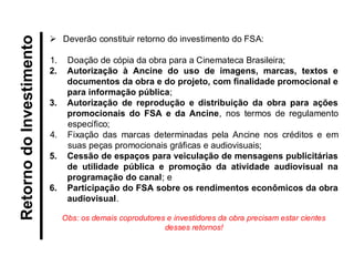 Retorno do Investimento 
Deverão constituir retorno do investimento do FSA: 
1.Doação de cópia da obra para a Cinemateca Brasileira; 
2.Autorização à Ancine do uso de imagens, marcas, textos e documentos da obra e do projeto, com finalidade promocional e para informação pública; 
3.Autorização de reprodução e distribuição da obra para ações promocionais do FSA e da Ancine, nos termos de regulamento específico; 
4.Fixação das marcas determinadas pela Ancine nos créditos e em suas peças promocionais gráficas e audiovisuais; 
5.Cessão de espaços para veiculação de mensagens publicitárias de utilidade pública e promoção da atividade audiovisual na programação do canal; e 
6.Participação do FSA sobre os rendimentos econômicos da obra audiovisual. Obs: os demais coprodutores e investidores da obra precisam estar cientes desses retornos!  