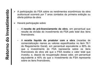 Retorno do Investimento 
A participação do FSA sobre os rendimentos econômicos da obra audiovisual ocorrerá por 7 anos contados da primeira exibição ou oferta pública da obra: 
Haverá participação sobre: 
-A receita de pré-licenciamento da obra, em percentual que resulta da divisão do investimento do FSA pelo total dos itens financiáveis; 
-A receita líquida do produtor com a obra (receitas de comercialização menos os valores especificados no item 78.1 do Regulamento Geral), em percentual equivalente a 80% do que o investimento do FSA representa sobre os itens financiáveis da obra até que o FSA receba o valor total que investiu; e, depois da recuperação desse valor, em percentual equivalente a 40% do que o investimento do FSA representa sobre os itens financiáveis;  