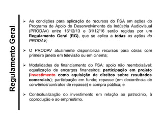 As condições para aplicação de recursos do FSA em ações do Programa de Apoio do Desenvolvimento da Indústria Audiovisual (PRODAV) entre 16/12/13 e 31/12/16 serão regidas por um Regulamento Geral (RG), que se aplica a todas as ações do PRODAV; 
O PRODAV atualmente disponibiliza recursos para obras com primeira janela em televisão ou em cinema; 
Modalidades de financiamento do FSA: apoio não reembolsável; equalização de encargos financeiros; participação em projeto (investimento como aquisição de direitos sobre resultados comerciais); participação em fundo; repasse (em decorrência de convênios/contratos de repasse) e compra pública; e 
Contextualização do investimento em relação ao patrocínio, à coprodução e ao empréstimo. 
Regulamento Geral  