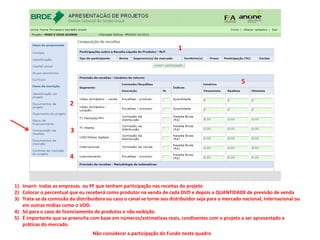 1)Inserir todas as empresas ou PF que tenham participação nas receitas do projeto 
2)Colocar o percentual que eu receberá como produtor na venda de cada DVD e depois a QUANTIDADE de previsão de venda 
3)Trata-se da comissão da distribuidora ou caso o canal se torne seu distribuidor seja para o mercado nacional, internacional ou em outras mídias como o VOD. 
4)Só para o caso de licenciamento de produtos e não exibição. 
5)É importante que se preencha com base em números/estimativas reais, condizentes com o projeto a ser apresentado e práticas do mercado. 
Não considerar a participação do Fundo neste quadro 
5 
1 
2 
3 
4  