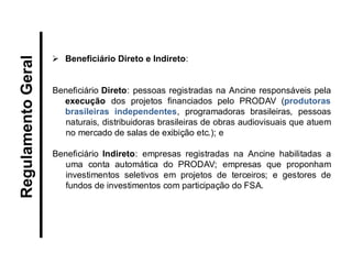 Beneficiário Direto e Indireto: Beneficiário Direto: pessoas registradas na Ancine responsáveis pela execução dos projetos financiados pelo PRODAV (produtoras brasileiras independentes, programadoras brasileiras, pessoas naturais, distribuidoras brasileiras de obras audiovisuais que atuem no mercado de salas de exibição etc.); e 
Beneficiário Indireto: empresas registradas na Ancine habilitadas a uma conta automática do PRODAV; empresas que proponham investimentos seletivos em projetos de terceiros; e gestores de fundos de investimentos com participação do FSA. 
Regulamento Geral  