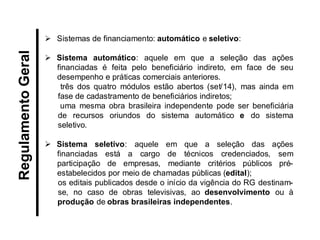 Sistemas de financiamento: automático e seletivo: 
Sistema automático: aquele em que a seleção das ações financiadas é feita pelo beneficiário indireto, em face de seu desempenho e práticas comerciais anteriores. três dos quatro módulos estão abertos (set/14), mas ainda em fase de cadastramento de beneficiários indiretos; uma mesma obra brasileira independente pode ser beneficiária de recursos oriundos do sistema automático e do sistema seletivo. 
Sistema seletivo: aquele em que a seleção das ações financiadas está a cargo de técnicos credenciados, sem participação de empresas, mediante critérios públicos pré- estabelecidos por meio de chamadas públicas (edital); os editais publicados desde o início da vigência do RG destinam- se, no caso de obras televisivas, ao desenvolvimento ou à produção de obras brasileiras independentes. 
Regulamento Geral  