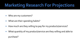    Who are my customers?

   What are their spending habits?

   How much are they willing to pay for my products/services?

   What quantity of my product/service are they willing and able to

    purchase?
 