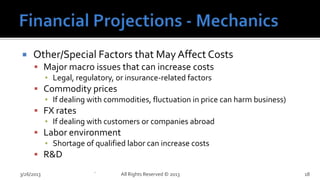     Other/Special Factors that May Affect Costs
       Major macro issues that can increase costs
        ▪ Legal, regulatory, or insurance-related factors
       Commodity prices
        ▪ If dealing with commodities, fluctuation in price can harm business)
       FX rates
        ▪ If dealing with customers or companies abroad
       Labor environment
        ▪ Shortage of qualified labor can increase costs
       R&D

3/26/2013              `      All Rights Reserved © 2013                         18
 
