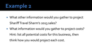    What other information would you gather to project
    Shariff Travel Sharm’s 2013 sales?
   What information would you gather to project costs?
    Hint: list all potential costs for this business, then
    think how you would project each cost.
 