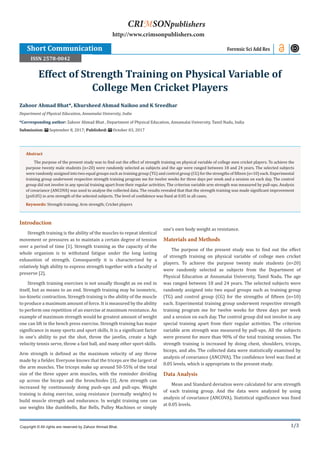 1/3
Introduction
Strength training is the ability of the muscles to repeat identical
movement or pressures as to maintain a certain degree of tension
over a period of time [1]. Strength training as the capacity of the
whole organism is to withstand fatigue under the long lasting
exhaustion of strength. Consequently it is characterized by a
relatively high ability to express strength together with a faculty of
preserve [2].
Strength training exercises is not usually thought as on end in
itself, but as means to an end. Strength training may be isometric,
iso-kinetic contraction. Strength training is the ability of the muscle
to produce a maximum amount of force. It is measured by the ability
to perform one repetition of an exercise at maximum resistance. An
example of maximum strength would be greatest amount of weight
one can lift in the bench press exercise. Strength training has major
significance in many sports and sport skills. It is a significant factor
in one’s ability to put the shot, throw the javelin, create a high
velocity tennis serve, throw a fast ball, and many other sport skills.
Arm strength is defined as the maximum velocity of any throw
made by a fielder. Everyone knows that the triceps are the largest of
the arm muscles. The triceps make up around 50-55% of the total
size of the three upper arm muscles, with the reminder dividing
up across the biceps and the bronchioles [3]. Arm strength can
increased by continuously doing push-ups and pull-ups. Weight
training is doing exercise, using resistance (normally weights) to
build muscle strength and endurance. In weight training one can
use weights like dumbbells, Bar Bells, Pulley Machines or simply
one’s own body weight as resistance.
Materials and Methods
The purpose of the present study was to find out the effect
of strength training on physical variable of college men cricket
players. To achieve the purpose twenty male students (n=20)
were randomly selected as subjects from the Department of
Physical Education at Annamalai University, Tamil Nadu. The age
was ranged between 18 and 24 years. The selected subjects were
randomly assigned into two equal groups such as training group
(TG) and control group (CG) for the strengths of fifteen (n=10)
each. Experimental training group underwent respective strength
training program me for twelve weeks for three days per week
and a session on each day. The control group did not involve in any
special training apart from their regular activities. The criterion
variable arm strength was measured by pull-ups. All the subjects
were present for more than 90% of the total training session. The
strength training is increased by doing chest, shoulders, triceps,
biceps, and abs. The collected data were statistically examined by
analysis of covariance (ANCOVA). The confidence level was fixed at
0.05 levels, which is appropriate to the present study.
Data Analysis
Mean and Standard deviation were calculated for arm strength
of each training group. And the data were analyzed by using
analysis of covariance (ANCOVA). Statistical significance was fixed
at 0.05 levels.
Zahoor Ahmad Bhat*, Khursheed Ahmad Naikoo and K Sreedhar
Department of Physical Education, Annamalai University, India
*Corresponding author: Zahoor Ahmad Bhat , Department of Physical Education, Annamalai University, Tamil Nadu, India
Submission: September 8, 2017; Published: October 03, 2017
Effect of Strength Training on Physical Variable of
College Men Cricket Players
Short Communication Forensic Sci Add Res
Copyright © All rights are reserved by Zahoor Ahmad Bhat.
Abstract
The purpose of the present study was to find out the effect of strength training on physical variable of college men cricket players. To achieve the
purpose twenty male students (n=20) were randomly selected as subjects and the age were ranged between 18 and 24 years. The selected subjects
were randomly assigned into two equal groups such as training group (TG) and control group (CG) for the strengths of fifteen (n=10) each. Experimental
training group underwent respective strength training program me for twelve weeks for three days per week and a session on each day. The control
group did not involve in any special training apart from their regular activities. The criterion variable arm strength was measured by pull-ups. Analysis
of covariance (ANCOVA) was used to analyse the collected data. The results revealed that that the strength training was made significant improvement
(p≤0.05) in arm strength of the selected subjects. The level of confidence was fixed at 0.05 in all cases.
Keywords: Strength training; Arm strength; Cricket players
CRIMSONpublishers
http://www.crimsonpublishers.com
ISSN 2578-0042
 
