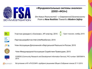 От Новых Реальностей – к Современной Безопасности
From a New Realities Toward a Modern Safety
«Фундаментальные системы анализа»
(ООО «ФСА»)
Партнер-разработчик Intel (IntelRealSense), 2015
Участник (резидент) «Сколково», ИТ-кластер, 2015
Член Международной Ассоциации Содействия Правосудию, 2015
Член Ассоциации Дополненной и Виртуальной Реальности России, 2015
CORDIS (Community Research and Development Information Service), PIC number: 928709914,
2015
Грант получен, ноябрь 2015
Вступление в НП «РУССОФТ» одобрено решением Общего Собрания членов 27.11.2015
 