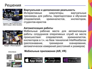 Решения
Виртуальная и дополненная реальность
Интерактивные симуляторы, виртуальные
тренажеры для работы, переподготовки и обучения
следователей, криминалистов, инспекторов,
студентов-юристов
Автоматизация работы
Мобильные рабочие места для автоматизации
работы сотрудников оперативных служб на месте
происшествия: следователей, криминалистов,
инспекторов в т.ч. на базе технологий IntelRealSense
(распознавание, трехмерное сканирование,
автоматическое измерений расстояний и размеров)
Мобильные приложения (AR, VR)
Продукт: «Реконструкция»
Продукты: «Место происшествия»,
«Место пожара», «Обыск (выемка)»
ID Architects
CESAR VR
 