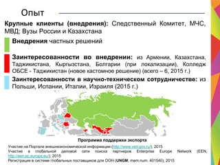 Программа поддержки экспорта
Участие на Портале внешнеэкономической информации (http://www.ved.gov.ru/), 2015
Участие в глобальной деловой сети поиска партнеров Enterprise Europe Network (EEN,
http://een.ec.europa.eu/), 2015
Регистрация в системе глобальных поставщиков для ООН (UNGM, mem.num. 401540), 2015
Опыт
Внедрения частных решений
Заинтересованности во внедрении: из Армении, Казахстана,
Таджикистана, Кыргызстана, Болгарии (при локализации), Колледж
ОБСЕ - Таджикистан (новое кастомное решение) (всего – 6, 2015 г.)
Заинтересованности в научно-техническом сотрудничестве: из
Польши, Испании, Италии, Израиля (2015 г.)
Крупные клиенты (внедрения): Следственный Комитет, МЧС,
МВД; Вузы России и Казахстана
 