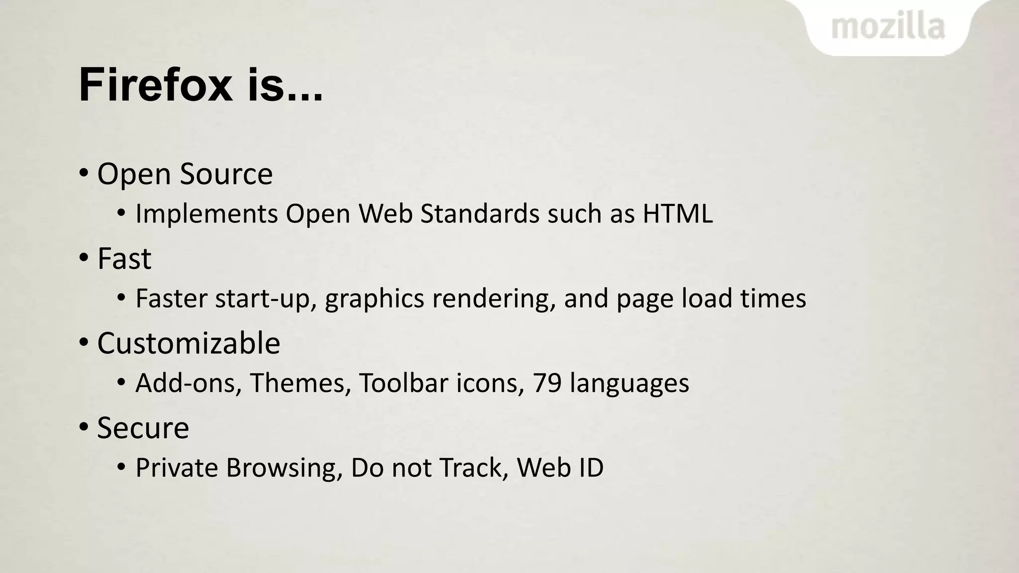 Firefox is...
• Open Source
• Implements Open Web Standards such as HTML

• Fast
• Faster start-up, graphics rendering, and page load times

• Customizable
• Add-ons, Themes, Toolbar icons, 79 languages

• Secure
• Private Browsing, Do not Track, Web ID

 