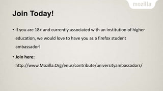 Join Today!
• If you are 18+ and currently associated with an institution of higher
education, we would love to have you as a firefox student
ambassador!
• Join here:
http://www.Mozilla.Org/enus/contribute/universityambassadors/

 