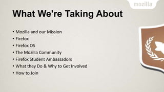 What We're Taking About
• Mozilla and our Mission
• Firefox
• Firefox OS
• The Mozilla Community
• Firefox Student Ambassadors
• What they Do & Why to Get Involved
• How to Join

 