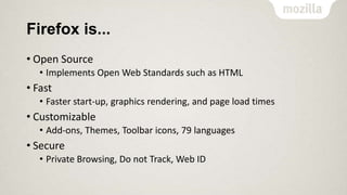 Firefox is...
• Open Source
• Implements Open Web Standards such as HTML

• Fast
• Faster start-up, graphics rendering, and page load times

• Customizable
• Add-ons, Themes, Toolbar icons, 79 languages

• Secure
• Private Browsing, Do not Track, Web ID

 