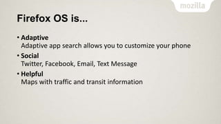 Firefox OS is...
• Adaptive
Adaptive app search allows you to customize your phone
• Social
Twitter, Facebook, Email, Text Message
• Helpful
Maps with traffic and transit information

 