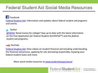 Federal Student Aid Social Media Resources

   Facebook
Federal Student Aid: Information and updates about federal student aid programs
and events.

    Twitter
@FAFSA: Need money for college? Stay up to date with the latest information
on the Free Application for Federal Student Aid (FAFSASM) and the federal
student aid programs.

    YouTube
Federal Student Aid: View videos on student financial aid including understanding
the financial aid process, applying for aid, borrowing responsibly, repaying your
federal student loans and more.

       More social media resources at www.studentaid.gov/social


1
 