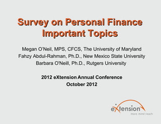 Survey on Personal FinanceSurvey on Personal Finance
Important TopicsImportant Topics
Megan O’Neil, MPS, CFCS, The University of Maryland
Fahzy Abdul-Rahman, Ph.D., New Mexico State University
Barbara O'Neill, Ph.D., Rutgers University
2012 eXtension Annual Conference
October 2012
 