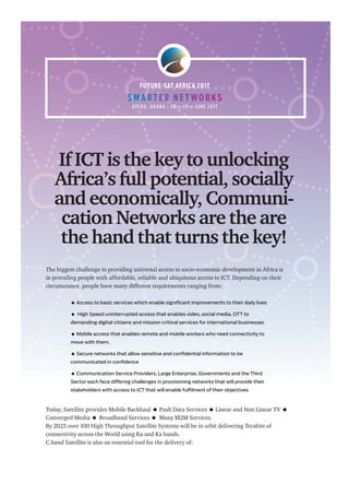 The biggest challenge to providing universal access to socio-economic development in Africa is
in providing people with affordable, reliable and ubiquitous access to ICT. Depending on their
circumstance, people have many different requirements ranging from:
 Access to basic services which enable significant improvements to their daily lives
 High Speed uninterrupted access that enables video, social media, OTT to
demanding digital citizens and mission critical services for international businesses
 Mobile access that enables remote and mobile workers who need connectivity to
move with them.
 Secure networks that allow sensitive and confidential information to be
communicated in confidence
 Communication Service Providers, Large Enterprise, Governments and the Third
Sector each face differing challenges in provisioning networks that will provide their
stakeholders with access to ICT that will enable fulfilment of their objectives
Today, Satellite provides Mobile Backhaul  Push Data Services  Linear and Non Linear TV 
Converged Media  Broadband Services  Many M2M Services.
By 2025 over 100 High Throughput Satellite Systems will be in orbit delivering Terabits of
connectivity across the World using Ku and Ka bands.
C-band Satellite is also an essential tool for the delivery of:
ACC R A , G H A N A • 2 8 T H -2 9 T H J U N E 2 0 17
FUTURE-SAT AFRICA 2017
If ICT is the key to unlocking
Africa’s full potential, socially
and economically, Communi-
cation Networks are the are
the hand that turns the key!
S M A RT E R N E T WO R KSS M A RT E R N E T WO R KSS M A RT E R N E T WO R KS
ACC R A , G H A N A • 2 8ACC R A , G H A N A • 2 8ACC R A , G H A N A • 2 8 T HT HT H -2 9-2 9-2 9 T HT HT H J U N E 2 0 17J U N E 2 0 17J U N E 2 0 17
 