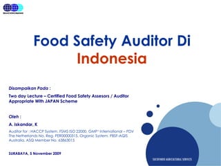 Company
LOGO
SUCOFINDO AGRICULTURALSERVICES
Food Safety Auditor Di
Indonesia
Disampaikan Pada :
Two day Lecture – Certified Food Safety Assesors / Auditor
Appropriate With JAPAN Scheme
Oleh :
A. Iskandar, K
Auditor for : HACCP System, FSMS ISO 22000, GMP+ International – PDV
The Netherlands No. Reg. PER00000315, Organic System, PBSF-AQIS
Australia. ASQ Member No. 63863015
SURABAYA, 5 November 2009
 