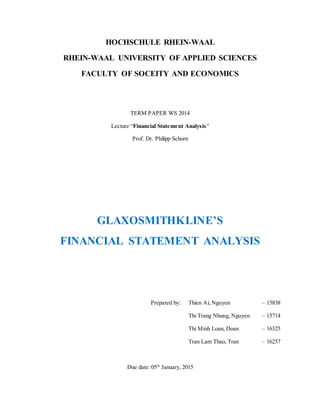 HOCHSCHULE RHEIN-WAAL
RHEIN-WAAL UNIVERSITY OF APPLIED SCIENCES
FACULTY OF SOCEITY AND ECONOMICS
TERM PAPER WS 2014
Lecture “Financial Statement Analysis”
Prof. Dr. Philipp Schorn
GLAXOSMITHKLINE’S
FINANCIAL STATEMENT ANALYSIS
Prepared by: Thien Ai, Nguyen – 15838
Thi Trang Nhung, Nguyen – 15714
Thi Minh Loan, Doan – 16325
Tran Lam Thao, Tran – 16257
Due date: 05th
January, 2015
 