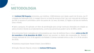 METODOLOGIA
• O Instituto FSB Pesquisa entrevistou, por telefone, 2.000 eleitores com idade a partir de 16 anos, nas 27
Unidades da Federação (Ufs). A margem de erro no total da amostra é de 2 pp, com intervalo de confiança
de 95%. A amostra é controlada a partir de quotas de: (a) sexo, (b) idade, (c) região e (d) tipo de telefonia
(fixa e móvel).
• Após a pesquisa, foi aplicado um fator de ponderação para corrigir eventuais distorções em relação ao
plano amostral. Devido ao arredondamento, a soma dos percentuais podem variar de 99% a 101%.
• As entrevistas foram realizadas por entrevistadores por meio de telefones fixos e móveis entre os dias 29
de novembro e 2 de dezembro de 2019. Sempre que possível, os dados são comparados da Rodada 1
(campo realizado de 16 a 19 de agosto) e da Rodada 2 (campo realizado entre os dias 11 e 14 de outubro
de 2019).
• Estatístico responsável: Neale El-Dash, Conre 8656-A.
• Direção: Marcelo Tokarski, diretor do Instituto FSB Pesquisa.
 