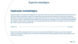 Espectro ideológico
Explicação metodológica
A pesquisa aplicou uma bateria de 7 perguntas com duas frases cada uma em que o entrevistado deveria escolher com qual
das frases ele mais concordava. A opção mais relacionada a posicionamentos de esquerda somava 0 ponto, enquanto a
opção mais relacionada a posicionamentos de direita somava 1 ponto. Com isso, um mesmo entrevistado poderia somar de
0 a 7 pontos na bateria. A pontuação de cada indivíduo foi então somada e divida pelo número de questões respondidas por
ele. Exemplo: somou 4 pontos e respondeu 6 das 7 questões (dizendo que não sabia em uma delas), seu índice individual é
4/6 = 0,66, ou 6,6 em uma escala de 0 a 10.
Depois, vários dados da pesquisa foram cruzados com esse espectro ideológico. Por exemplo: qual nota no espectro
possuem as pessoas que declaram voto em um determinado candidato ou qual nota têm as pessoas que aprovam ou que
desaprovam o governo.
Esquerda = 0 10 = Direita
 