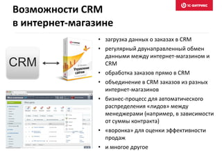 • загрузка данных о заказах в CRM
• регулярный двунаправленный обмен
данными между интернет-магазином и
CRM
• обработка заказов прямо в CRM
• объединение в CRM заказов из разных
интернет-магазинов
• бизнес-процесс для автоматического
распределения «лидов» между
менеджерами (например, в зависимости
от суммы контракта)
• «воронка» для оценки эффективности
продаж
• и многое другое
CRM
Возможности CRM
в интернет-магазине
 