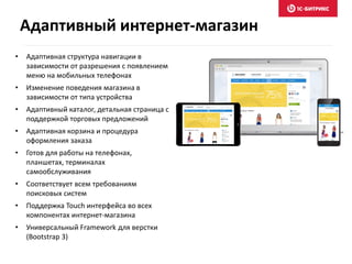 • Адаптивная структура навигации в
зависимости от разрешения с появлением
меню на мобильных телефонах
• Изменение поведения магазина в
зависимости от типа устройства
• Адаптивный каталог, детальная страница с
поддержкой торговых предложений
• Адаптивная корзина и процедура
оформления заказа
• Готов для работы на телефонах,
планшетах, терминалах
самообслуживания
• Соответствует всем требованиям
поисковых систем
• Поддержка Touch интерфейса во всех
компонентах интернет-магазина
• Универсальный Framework для верстки
(Bootstrap 3)
Адаптивный интернет-магазин
 