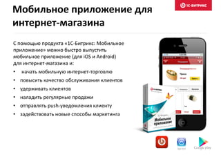 С помощью продукта «1С-Битрикс: Мобильное
приложение» можно быстро выпустить
мобильное приложение (для iOS и Android)
для интернет-магазина и:
• начать мобильную интернет-торговлю
• повысить качество обслуживания клиентов
• удерживать клиентов
• наладить регулярные продажи
• отправлять push-уведомления клиенту
• задействовать новые способы маркетинга
Мобильное приложение для
интернет-магазина
 