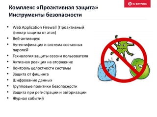 • Web Application Firewall (Проактивный
фильтр защиты от атак)
• Веб-антивирус
• Аутентификация и система составных
паролей
• Технология защиты сессии пользователя
• Активная реакция на вторжение
• Контроль целостности системы
• Защита от фишинга
• Шифрование данных
• Групповые политики безопасности
• Защита при регистрации и авторизации
• Журнал событий
Комплекс «Проактивная защита»
Инструменты безопасности
 