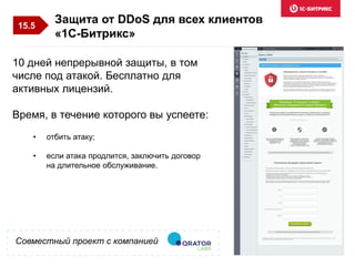 Совместный проект с компанией
10 дней непрерывной защиты, в том
числе под атакой. Бесплатно для
активных лицензий.
Время, в течение которого вы успеете:
Защита от DDoS для всех клиентов
«1С-Битрикс»
• отбить атаку;
• если атака продлится, заключить договор
на длительное обслуживание.
15.5
 