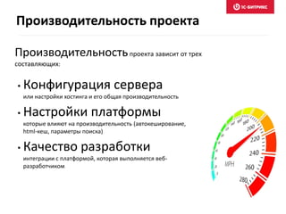 Производительностьпроекта зависит от трех
составляющих:
• Конфигурация сервера
или настройки хостинга и его общая производительность
• Настройки платформы
которые влияют на производительность (автокеширование,
html-кеш, параметры поиска)
• Качество разработки
интеграции с платформой, которая выполняется веб-
разработчиком
Производительность проекта
 