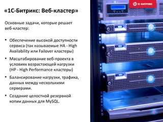 «1С-Битрикс: Веб-кластер»
Основные задачи, которые решает
веб-кластер:
• Обеспечение высокой доступности
сервиса (так называемые HA - High
Availability или Failover кластеры)
• Масштабирование веб-проекта в
условиях возрастающей нагрузки
(HP - High Performance кластеры)
• Балансирование нагрузки, трафика,
данных между несколькими
серверами.
• Создание целостной резервной
копии данных для MySQL.
 