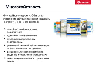 Многосайтовая версия «1С-Битрикс:
Управление сайтом» позволяет создавать
неограниченное число сайтов с:
• общей системой авторизации
пользователей
• единой системой управления
• объединенным рекламным
пространством
• уникальной системой веб-аналитики для
анализа эффективности проектов
• расширенными возможностями по
созданию и управлению сообществами
• сетью интернет-магазинов с дилерскими
сетями.
Многосайтовость
 