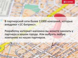 В партнерской сети более 11000 компаний, которые
внедряют «1С-Битрикс».
Разработку интернет-магазина вы можете заказать у
партнера в вашем городе. Или выбрать любую
компанию из наших партнеров.
 