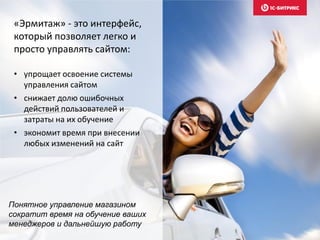«Эрмитаж» - это интерфейс,
который позволяет легко и
просто управлять сайтом:
• упрощает освоение системы
управления сайтом
• снижает долю ошибочных
действий пользователей и
затраты на их обучение
• экономит время при внесении
любых изменений на сайт
Понятное управление магазином
сократит время на обучение ваших
менеджеров и дальнейшую работу
 