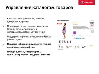 • Варианты цен (розничная, оптовая,
дилерская и другие)
• Поддержка разных единиц измерения
(товары можно продавать в
килограммах, литрах, метрах и т.д.)
• Поддержка торговых предложений (SKU:
размер, цвет)
• Продажа наборов и комплектов товаров
увеличивает средний чек
• Импорт данных, генератор SKU
экономят время при создании каталога
Управление каталогом товаров
 