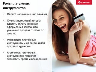 Роль платежных
инструментов
• Оплата наличными - не панацея
• Очень много людей готовы
сделать оплату во время
оформления заказа. Это
уменьшит процент отказов от
заказа.
• Развивайте платежные
инструменты и на сайте, и при
доставке курьером
• Агрегаторы платежных
инструментов позволят
экономить время и ваши деньги
 