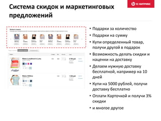 Система скидок и маркетинговых
предложений
• Подарки за количество
• Подарки на сумму
• Купи определенный товар,
получи другой в подарок
• Возможность делать скидки и
наценки на доставку
• Делаем нужную доставку
бесплатной, например на 10
дней
• Купи на 5000 рублей, получи
доставку бесплатно
• Оплати Карточкой и получи 3%
скидки
• и многое другое
 