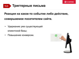 Триггерные письма
• Удержание уже существующей
клиентской базы;
• Повышение конверсии.
Реакция на какое-то событие либо действие,
совершаемое посетителем сайта.
15.5
 