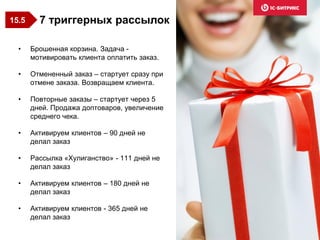 • Брошенная корзина. Задача -
мотивировать клиента оплатить заказ.
• Отмененный заказ – стартует сразу при
отмене заказа. Возвращаем клиента.
• Повторные заказы – стартует через 5
дней. Продажа доптоваров, увеличение
среднего чека.
• Активируем клиентов – 90 дней не
делал заказ
• Рассылка «Хулиганство» - 111 дней не
делал заказ
• Активируем клиентов – 180 дней не
делал заказ
• Активируем клиентов - 365 дней не
делал заказ
7 триггерных рассылок15.5
 