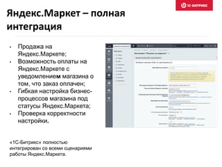 • Продажа на
Яндекс.Маркете;
• Возможность оплаты на
Яндекс.Маркете с
уведомлением магазина о
том, что заказ оплачен;
• Гибкая настройка бизнес-
процессов магазина под
статусы Яндекс.Маркета;
• Проверка корректности
настройки.
«1С-Битрикс» полностью
интегрирован со всеми сценариями
работы Яндекс.Маркета.
Яндекс.Маркет – полная
интеграция
 